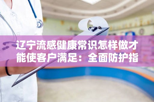 辽宁流感健康常识怎样做才能使客户满足：全面防护指南