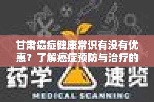 甘肃癌症健康常识有没有优惠？了解癌症预防与治疗的相关信息