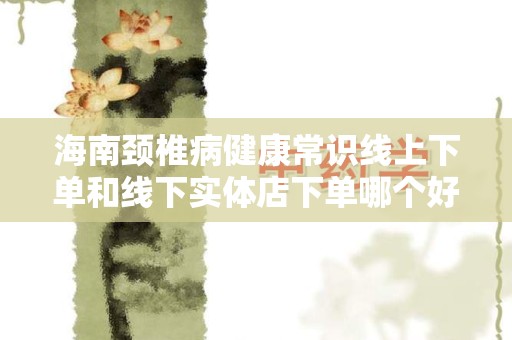海南颈椎病健康常识线上下单和线下实体店下单哪个好？