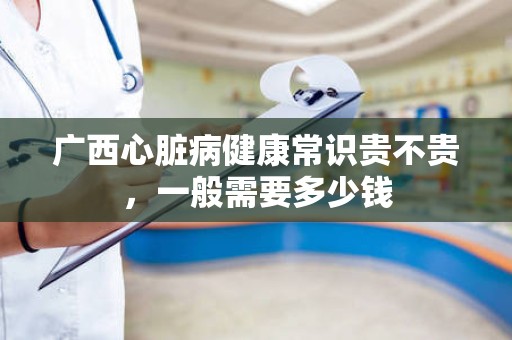 广西心脏病健康常识贵不贵，一般需要多少钱