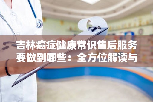 吉林癌症健康常识售后服务要做到哪些：全方位解读与实践