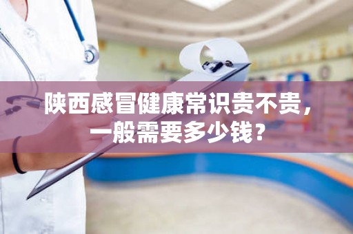 陕西感冒健康常识贵不贵，一般需要多少钱？