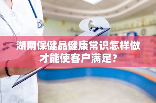 湖南保健品健康常识怎样做才能使客户满足？