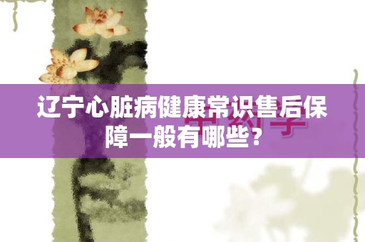 辽宁心脏病健康常识售后保障一般有哪些？
