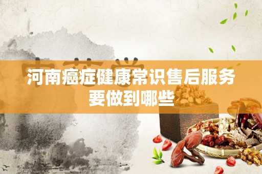 河南癌症健康常识售后服务要做到哪些