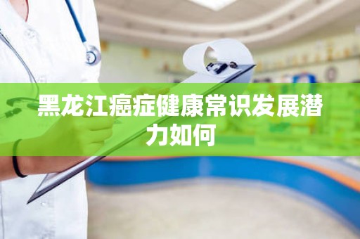 黑龙江癌症健康常识发展潜力如何
