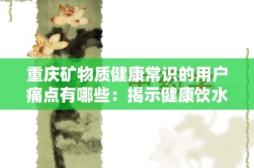 重庆矿物质健康常识的用户痛点有哪些：揭示健康饮水的盲点