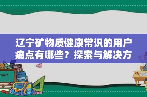 辽宁矿物质健康常识的用户痛点有哪些？探索与解决方案