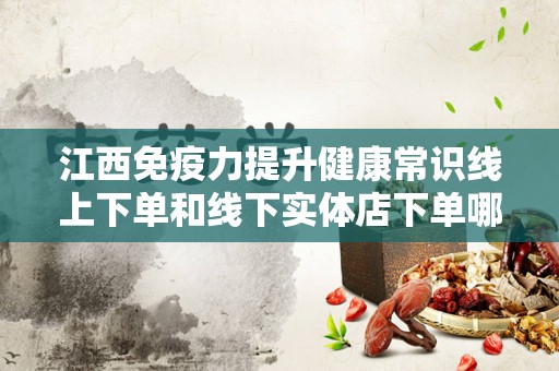 江西免疫力提升健康常识线上下单和线下实体店下单哪个好？