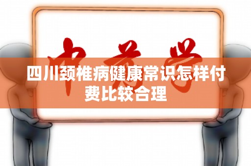 四川颈椎病健康常识怎样付费比较合理