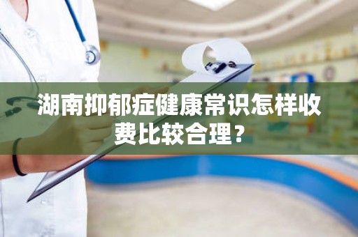 湖南抑郁症健康常识怎样收费比较合理？