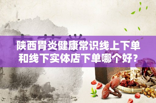 陕西胃炎健康常识线上下单和线下实体店下单哪个好？
