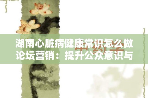 湖南心脏病健康常识怎么做论坛营销：提升公众意识与参与度