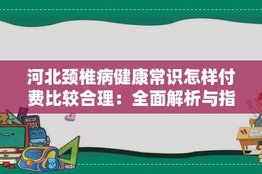 河北颈椎病健康常识怎样付费比较合理：全面解析与指南