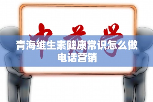 青海维生素健康常识怎么做电话营销
