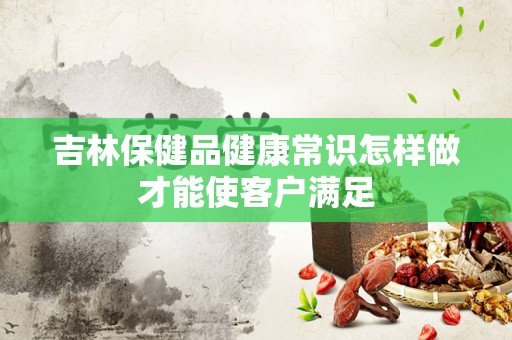 吉林保健品健康常识怎样做才能使客户满足