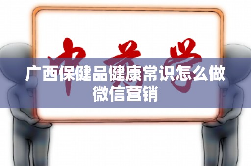 广西保健品健康常识怎么做微信营销