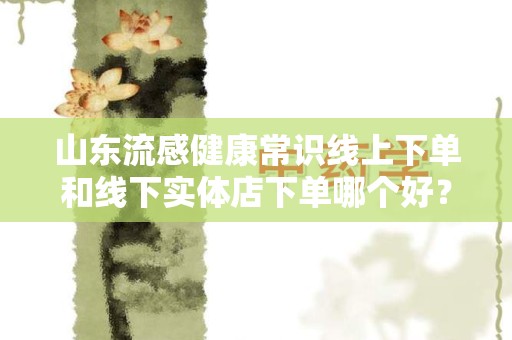 山东流感健康常识线上下单和线下实体店下单哪个好？