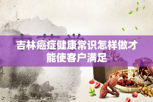 吉林癌症健康常识怎样做才能使客户满足