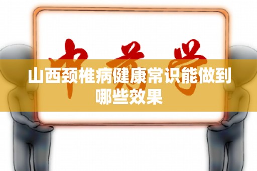 山西颈椎病健康常识能做到哪些效果