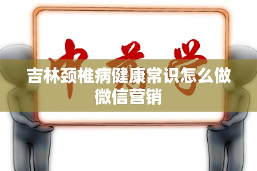 吉林颈椎病健康常识怎么做微信营销