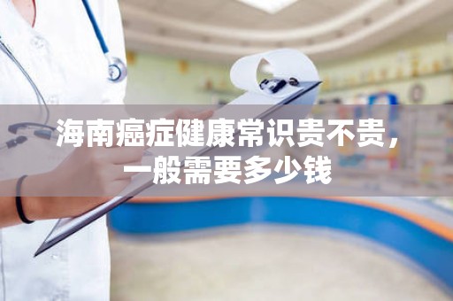 海南癌症健康常识贵不贵，一般需要多少钱