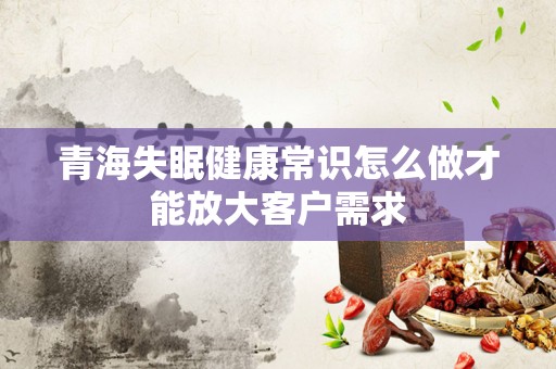 青海失眠健康常识怎么做才能放大客户需求