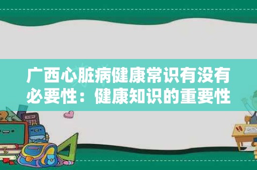 广西心脏病健康常识有没有必要性：健康知识的重要性探讨