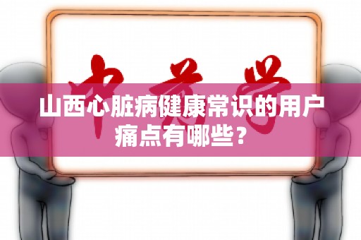 山西心脏病健康常识的用户痛点有哪些？