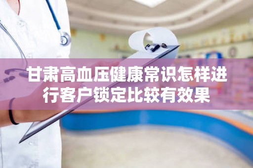 甘肃高血压健康常识怎样进行客户锁定比较有效果