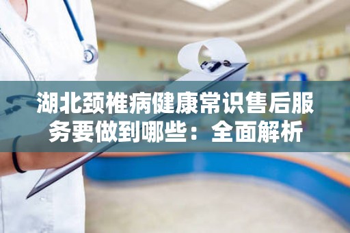 湖北颈椎病健康常识售后服务要做到哪些：全面解析