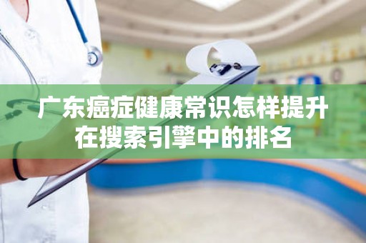 广东癌症健康常识怎样提升在搜索引擎中的排名
