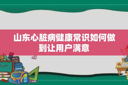 山东心脏病健康常识如何做到让用户满意