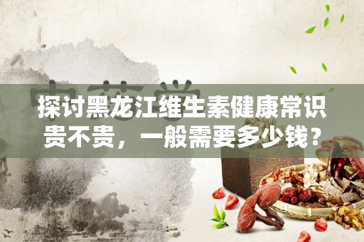 探讨黑龙江维生素健康常识贵不贵，一般需要多少钱？