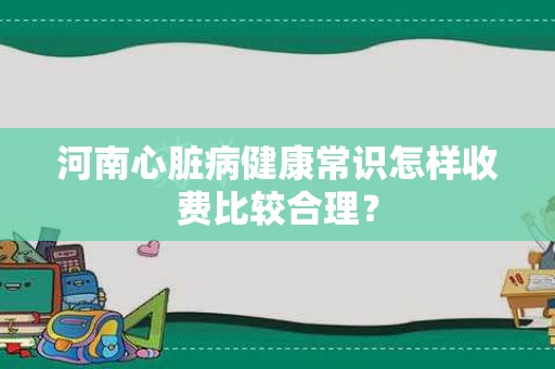 河南心脏病健康常识怎样收费比较合理？