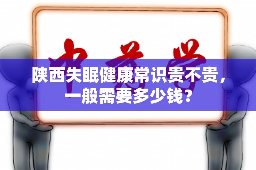 陕西失眠健康常识贵不贵，一般需要多少钱？