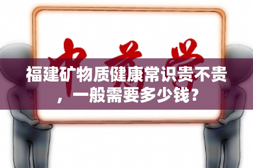 福建矿物质健康常识贵不贵，一般需要多少钱？
