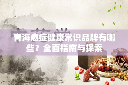 青海癌症健康常识品牌有哪些？全面指南与探索