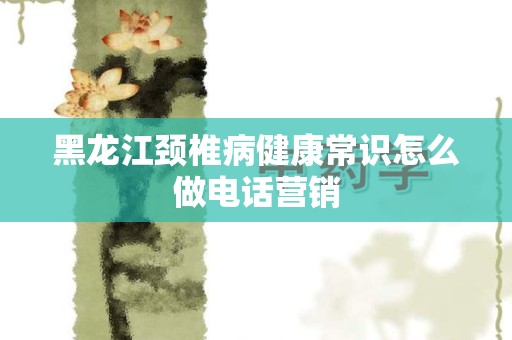 黑龙江颈椎病健康常识怎么做电话营销