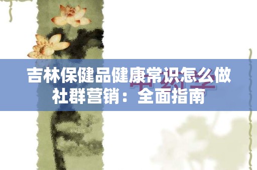 吉林保健品健康常识怎么做社群营销：全面指南