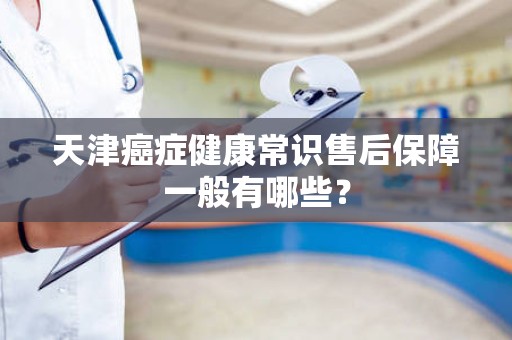 天津癌症健康常识售后保障一般有哪些？