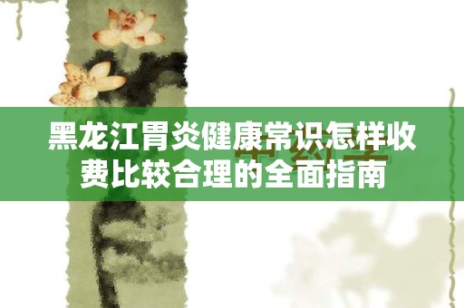 黑龙江胃炎健康常识怎样收费比较合理的全面指南
