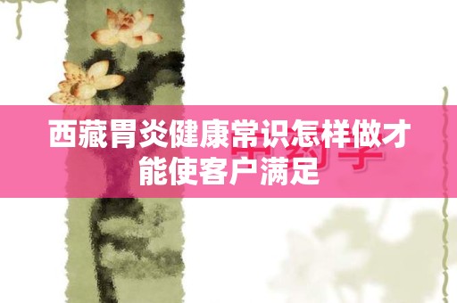 西藏胃炎健康常识怎样做才能使客户满足