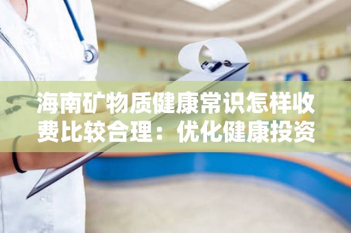 海南矿物质健康常识怎样收费比较合理：优化健康投资