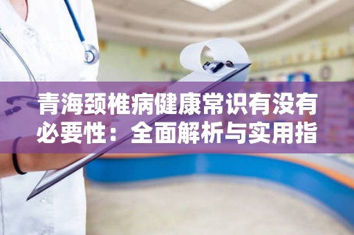 青海颈椎病健康常识有没有必要性：全面解析与实用指导