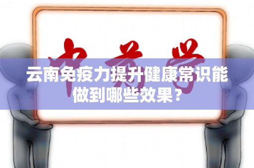 云南免疫力提升健康常识能做到哪些效果？