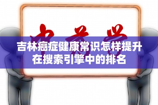 吉林癌症健康常识怎样提升在搜索引擎中的排名