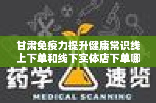 甘肃免疫力提升健康常识线上下单和线下实体店下单哪个好？