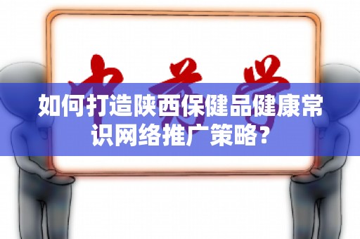 如何打造陕西保健品健康常识网络推广策略？
