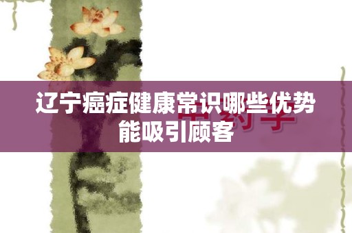 辽宁癌症健康常识哪些优势能吸引顾客
